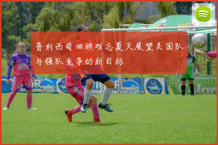 普利西奇回顾难忘夏天展望美国队与强队竞争的新目标
