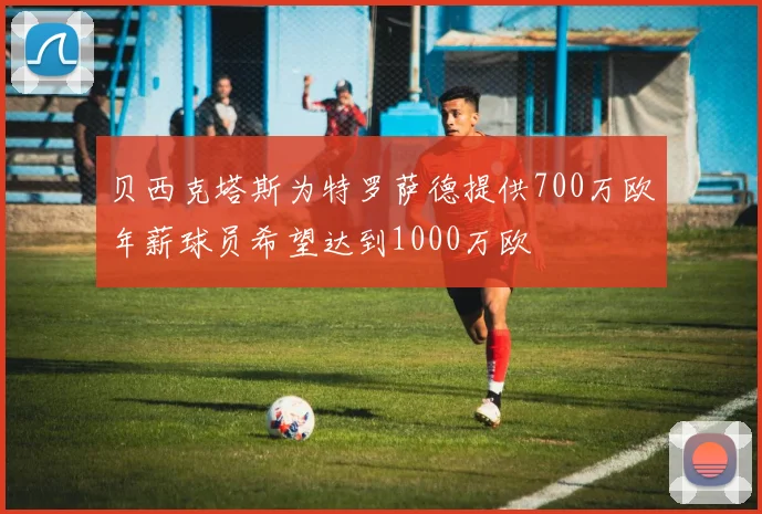贝西克塔斯为特罗萨德提供700万欧年薪球员希望达到1000万欧