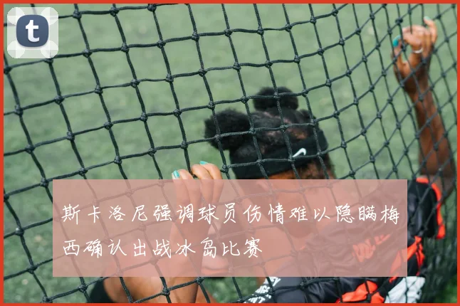 斯卡洛尼强调球员伤情难以隐瞒梅西确认出战冰岛比赛