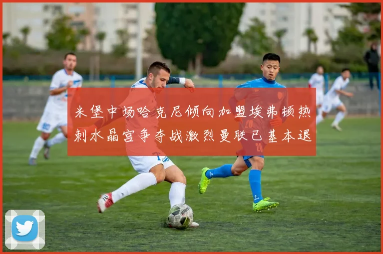 米堡中场哈克尼倾向加盟埃弗顿热刺水晶宫争夺战激烈曼联已基本退出竞争