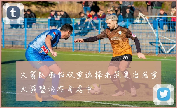 火箭队面临双重选择老范复出或重大调整均在考虑中