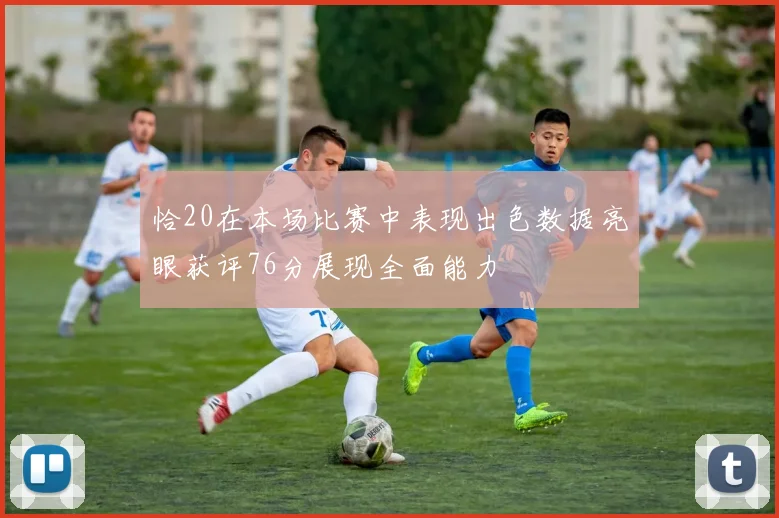 恰20在本场比赛中表现出色数据亮眼获评76分展现全面能力