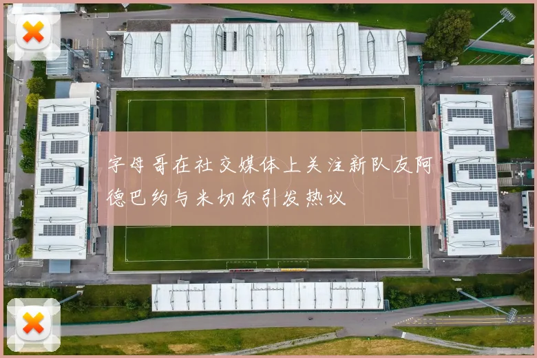 字母哥在社交媒体上关注新队友阿德巴约与米切尔引发热议