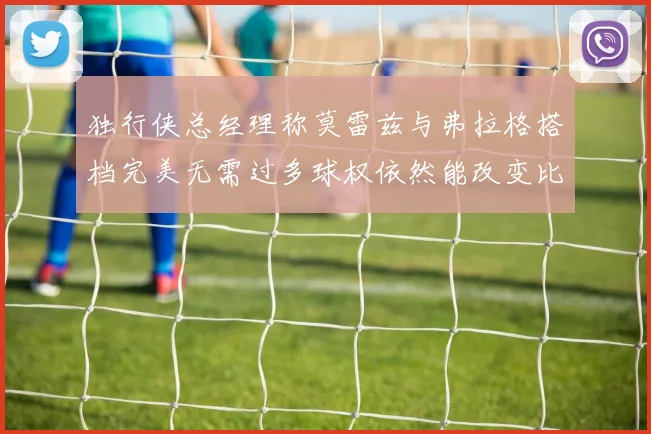独行侠总经理称莫雷兹与弗拉格搭档完美无需过多球权依然能改变比赛局势