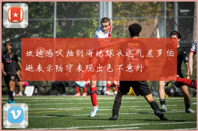 坎迪感叹抽到海地球衣运气差罗伯逊表示防守表现出色不意外