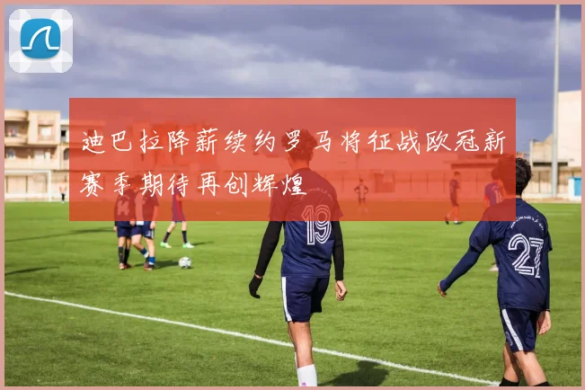 迪巴拉降薪续约罗马将征战欧冠新赛季期待再创辉煌