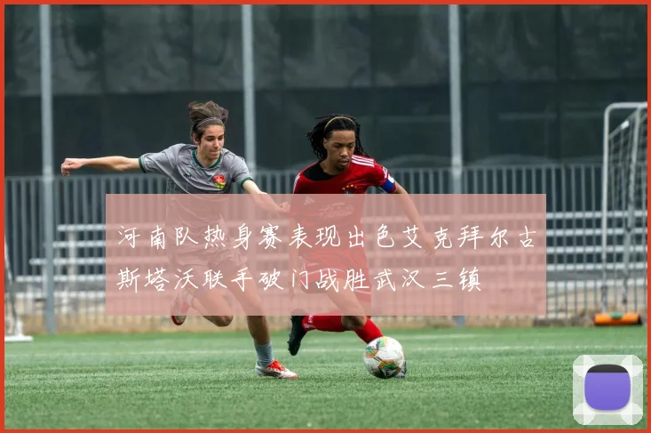 河南队热身赛表现出色艾克拜尔古斯塔沃联手破门战胜武汉三镇