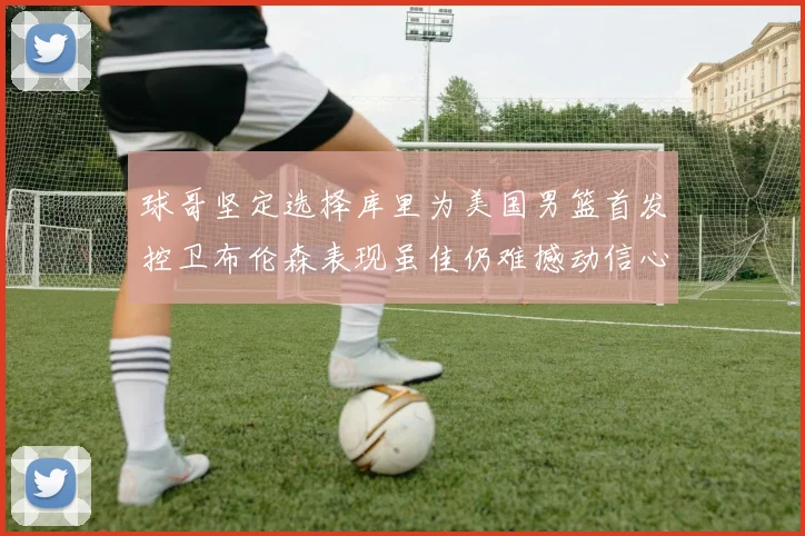 球哥坚定选择库里为美国男篮首发控卫布伦森表现虽佳仍难撼动信心
