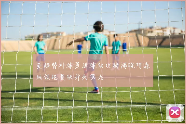 英超替补球员进球助攻榜揭晓阿森纳领跑曼联并列第九