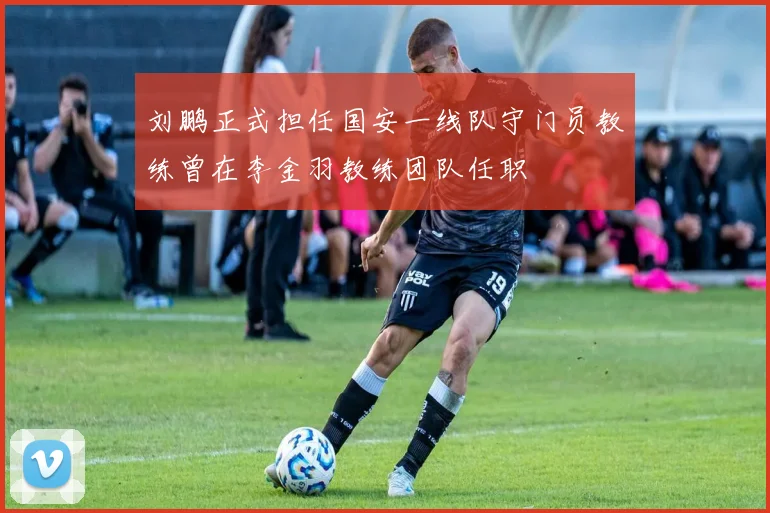 刘鹏正式担任国安一线队守门员教练曾在李金羽教练团队任职