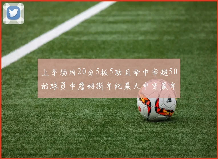 上季场均20分5板5助且命中率超50的球员中詹姆斯年纪最大申京最年轻