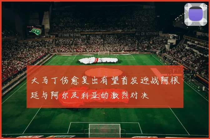 大马丁伤愈复出有望首发迎战阿根廷与阿尔及利亚的激烈对决
