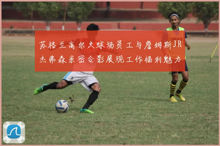 苏格兰高尔夫球场员工与詹姆斯JR杰弗森亲密合影展现工作福利魅力