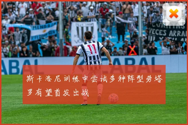 斯卡洛尼训练中尝试多种阵型劳塔罗有望首发出战